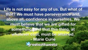 Life is not easy for any of us. But what of that? We must have perseverance and, above all, confidence in ourselves. We must believe that we are gifted for something, and that this thing, at whatever cost, must be attained.- Marie Curie.001