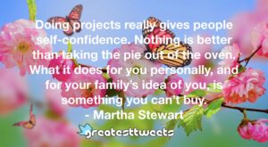 Doing projects really gives people self-confidence. Nothing is better than taking the pie out of the oven. What it does for you personally, and for your family’s idea of you, is something you can’t buy.- Martha Stewart.001