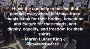 I have the audacity to believe that peoples everywhere can have three meals a day for their bodies, education and culture for their minds, and dignity, equality, and freedom for their spirits.- Martin Luther King Jr..001