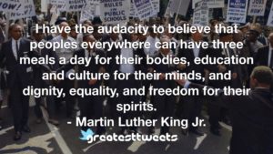 I have the audacity to believe that peoples everywhere can have three meals a day for their bodies, education and culture for their minds, and dignity, equality, and freedom for their spirits.- Martin Luther King Jr..001