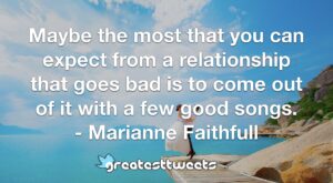 Maybe the most that you can expect from a relationship that goes bad is to come out of it with a few good songs. - Marianne Faithfull