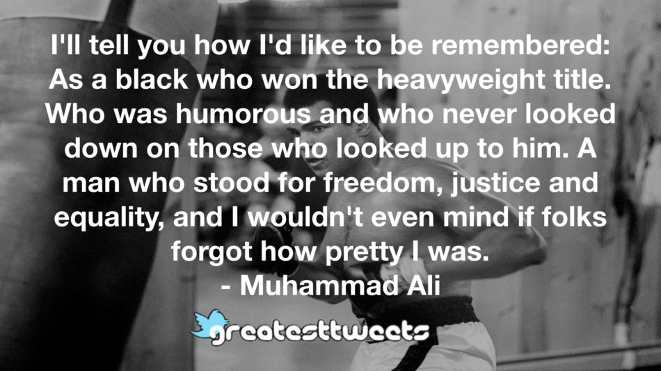 I'll tell you how I'd like to be remembered: As a black who won the heavyweight title. Who was humorous and who never looked down on those who looked up to him. A man who stood for freedom, justice and equality, and I wouldn't even mind if folks forgot how pretty I was.- Muhammad Ali.001