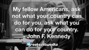 My fellow Americans, ask not what your country can do for you, ask what you can do for your country. - John F. Kennedy