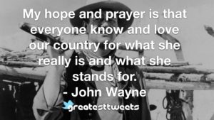 My hope and prayer is that everyone know and love our country for what she really is and what she stands for. - John Wayne