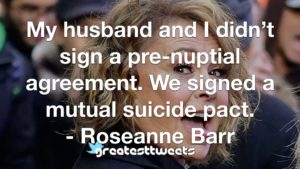 My husband and I didn’t sign a pre-nuptial agreement. We signed a mutual suicide pact. - Roseanne Barr