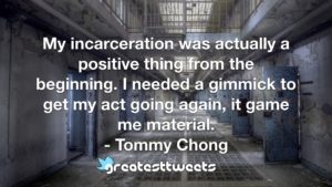 My incarceration was actually a positive thing from the beginning. I needed a gimmick to get my act going again, it game me material. - Tommy Chong