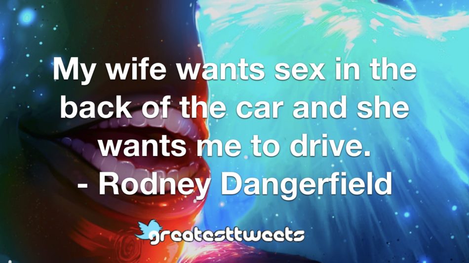 My wife wants sex in the back of the car and she wants me to drive. - Rodney Dangerfield