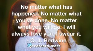 No matter what has happened. No matter what you’ve done. No matter what you will do. I will always love you. I swear it. - C. J. Redwine