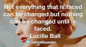 Not everything that is faced can be changed but nothing can be changed until is faced. - Lucille Ball