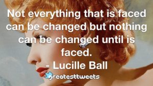 Not everything that is faced can be changed but nothing can be changed until is faced. - Lucille Ball
