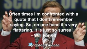Often times I'm confronted with a quote that I don't remember saying. So, on one hand it's very flattering, it is just so surreal. - Will Ferrell
