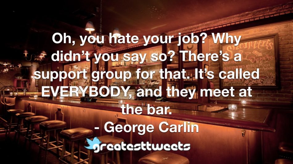Oh, you hate your job? Why didn’t you say so? There’s a support group for that. It’s called EVERYBODY, and they meet at the bar. - George Carlin