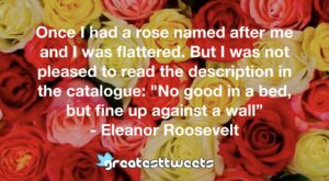 Once I had a rose named after me and I was flattered. But I was not pleased to read the description in the catalogue: "No good in a bed, but fine up against a wall” - Eleanor Roosevelt