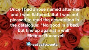 Once I had a rose named after me and I was flattered. But I was not pleased to read the description in the catalogue: "No good in a bed, but fine up against a wall” - Eleanor Roosevelt