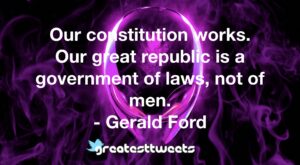 Our constitution works. Our great republic is a government of laws, not of men. - Gerald Ford