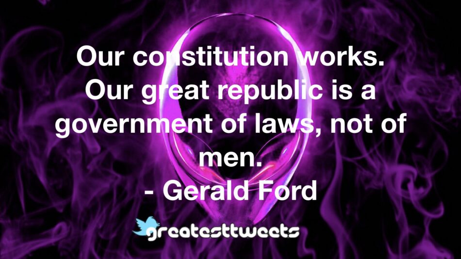 Our constitution works. Our great republic is a government of laws, not of men. - Gerald Ford