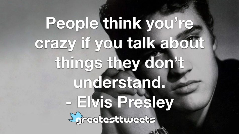 People think you’re crazy if you talk about things they don’t understand. - Elvis Presley
