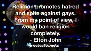 Religion promotes hatred and spite against gays. From my point of view, I would ban religion completely. - Elton John