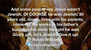 And some people say Jesus wasn’t Jewish. Of COURSE he was Jewish! 30 years old, single, lives with his parents, come on! He works in his father’s business his mom thought he was God’s gift, he’s Jewish! Give it up!- Robin Williams.001