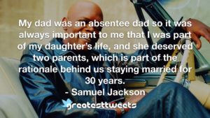 My dad was an absentee dad so it was always important to me that I was part of my daughter’s life, and she deserved two parents, which is part of the rationale behind us staying married for 30 years.- Samuel Jackson.001