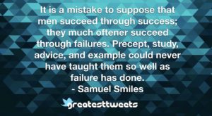 It is a mistake to suppose that men succeed through success; they much oftener succeed through failures. Precept, study, advice, and example could never have taught them so well as failure has done.- Samuel Smiles.001