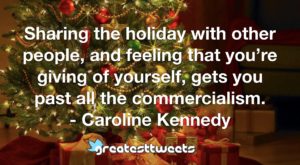 Sharing the holiday with other people, and feeling that you’re giving of yourself, gets you past all the commercialism. - Caroline Kennedy