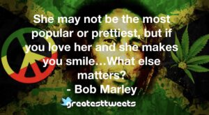 She may not be the most popular or prettiest, but if you love her and she makes you smile…What else matters? - Bob Marley