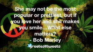 She may not be the most popular or prettiest, but if you love her and she makes you smile…What else matters? - Bob Marley
