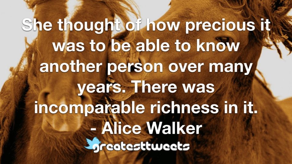 She thought of how precious it was to be able to know another person over many years. There was incomparable richness in it. - Alice Walker