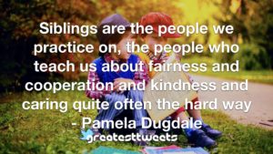 Siblings are the people we practice on, the people who teach us about fairness and cooperation and kindness and caring quite often the hard way - Pamela Dugdale