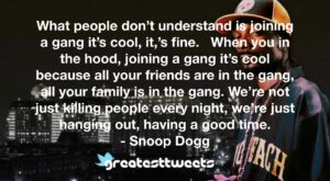 What people don’t understand is joining a gang it’s cool, it,’s fine. When you in the hood, joining a gang it’s cool because all your friends are in the gang, all your family is in the gang. We’re not just killing people every night, we’re just hanging out, having a good time.- Snoop Dogg.001