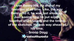I love Benny Hill. He one of my favorites of all time. Like, the way Benny did it, he was just amazing. Just seeing how he put songs together and comedy and the timing of the sketches. He was way ahead of his time.- Snoop Dogg.001