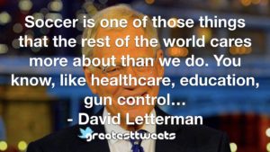 Soccer is one of those things that the rest of the world cares more about than we do. You know, like healthcare, education, gun control… - David Letterman