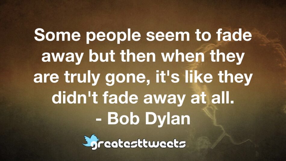 Some people seem to fade away but then when they are truly gone, it's like they didn't fade away at all. - Bob Dylan