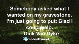 Somebody asked what I wanted on my gravestone. I'm just going to put- Glad I could help. - Dick Van Dyke.001