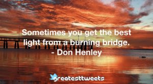 Sometimes you get the best light from a burning bridge. - Don Henley