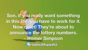 Son, if you really want something in this life, you have to work for it. Now quiet! They're about to announce the lottery numbers. - Homer Simpson