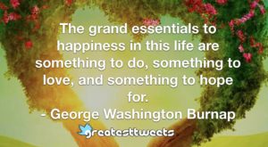 The grand essentials to happiness in this life are something to do, something to love, and something to hope for. - George Washington Burnap