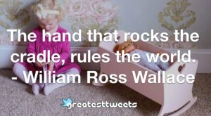 The hand that rocks the cradle, rules the world. - William Ross Wallace