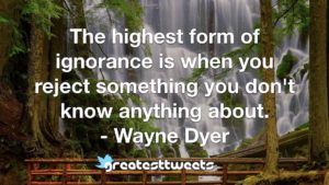 The highest form of ignorance is when you reject something you don't know anything about. - Wayne Dyer