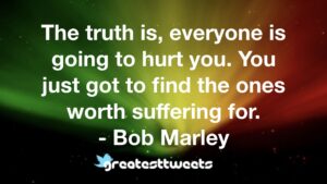 The truth is, everyone is going to hurt you. You just got to find the ones worth suffering for. - Bob Marley