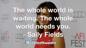 The whole world is waiting. The whole world needs you. - Sally Fields