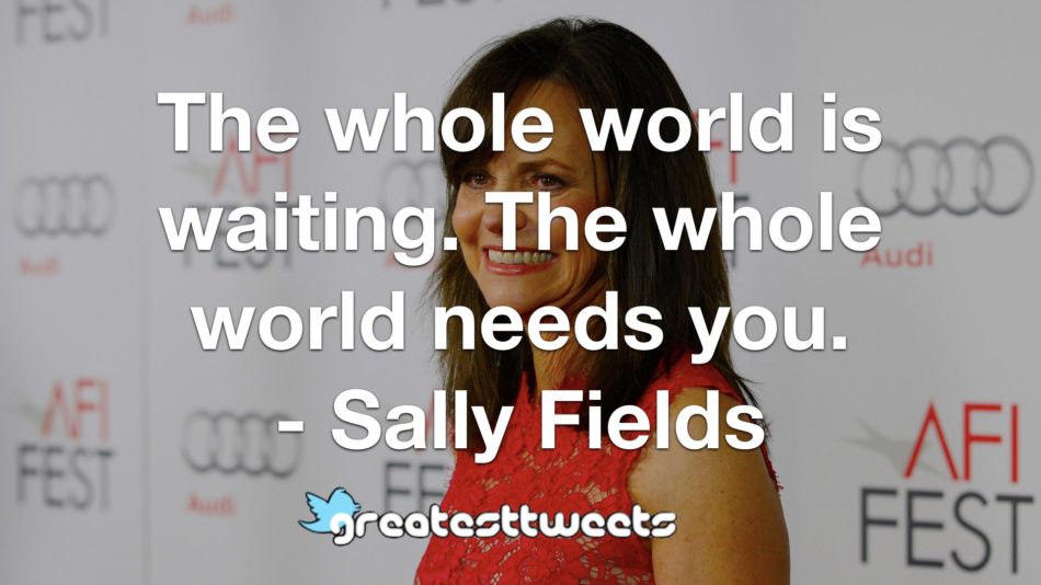 The whole world is waiting. The whole world needs you. - Sally Fields
