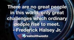 There are no great people in this world, only great challenges which ordinary people rise to meet. - Frederick Halsey Jr.