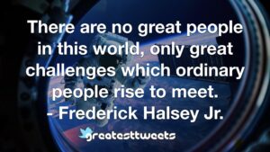 There are no great people in this world, only great challenges which ordinary people rise to meet. - Frederick Halsey Jr.