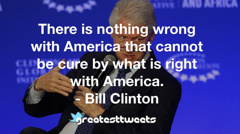 There is nothing wrong with America that cannot be cure by what is right with America. - Bill Clinton