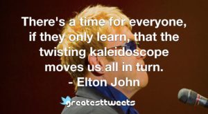 There's a time for everyone, if they only learn, that the twisting kaleidoscope moves us all in turn. - Elton John