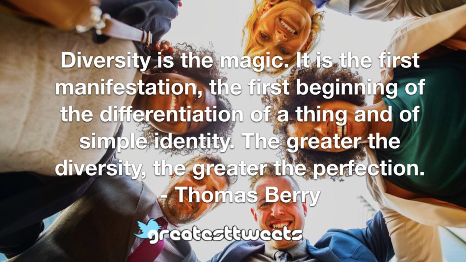 Diversity is the magic. It is the first manifestation, the first beginning of the differentiation of a thing and of simple identity. The greater the diversity, the greater the perfection.- Thomas Berry.001