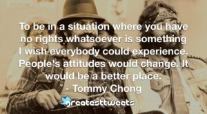 To be in a situation where you have no rights whatsoever is something I wish everybody could experience. People's attitudes would change. It would be a better place. - Tommy Chong