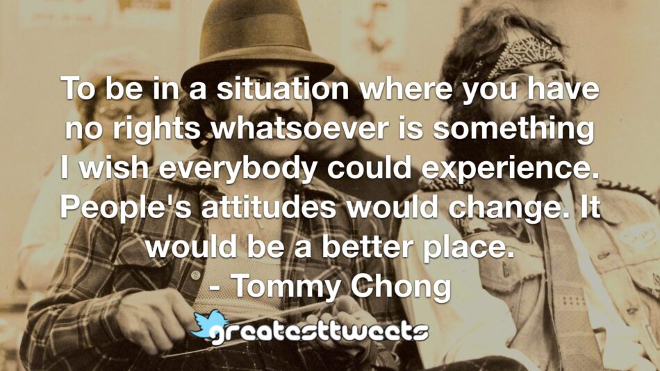 To be in a situation where you have no rights whatsoever is something I wish everybody could experience. People's attitudes would change. It would be a better place. - Tommy Chong